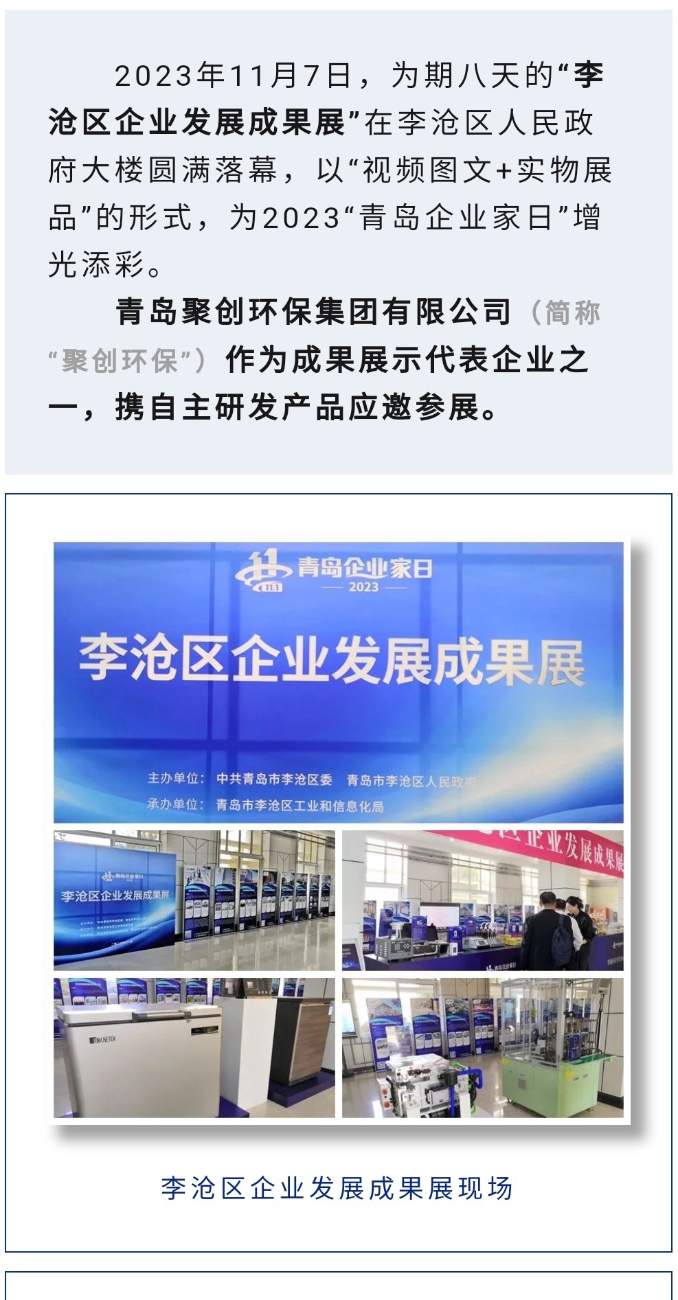 2023年11月7日，為期八天的“李滄區(qū)企業(yè)發(fā)展成果展”在李滄區(qū)人民政府大樓圓滿落幕，以“視頻圖文+實物展品”的形式，為2023“青島企業(yè)家日”增光添彩。青島聚創(chuàng)環(huán)保集團有限公司（簡稱“聚創(chuàng)環(huán)?！保┳鳛槌晒故敬砥髽I(yè)之一，攜自主研發(fā)產(chǎn)品應(yīng)邀